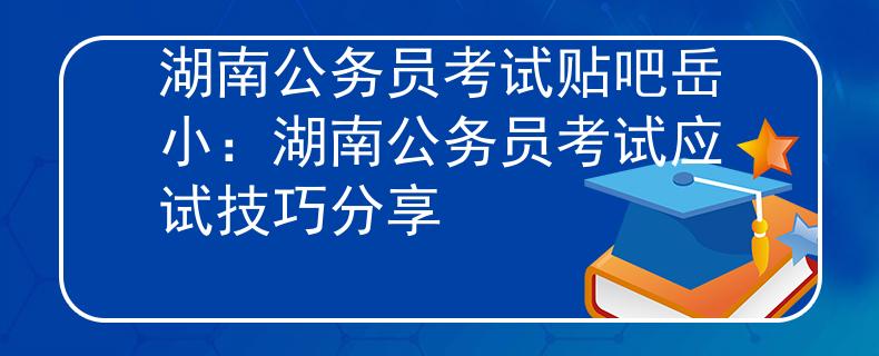 湖南公务员考试贴吧岳小：湖南公务员考试应试技巧分享