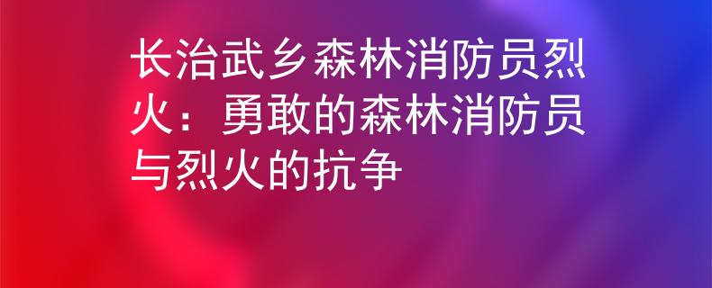 长治武乡森林消防员烈火：勇敢的森林消防员与烈火的抗争