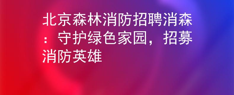 北京森林消防招聘消森：守护绿色家园，招募消防英雄
