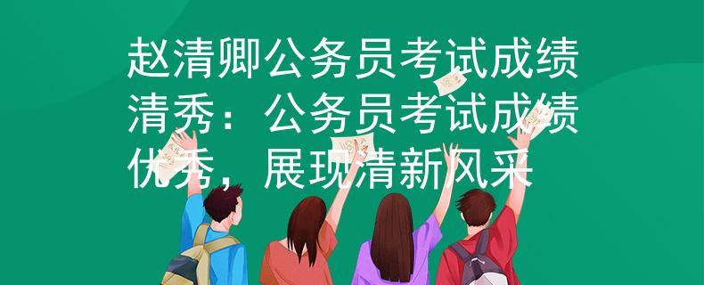 赵清卿公务员考试成绩清秀：公务员考试成绩优秀，展现清新风采