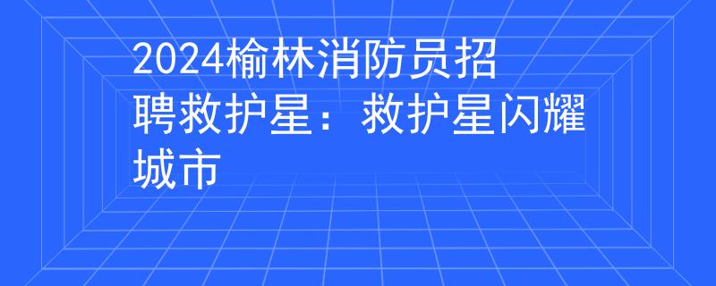 2024榆林消防员招聘救护星：救护星闪耀城市