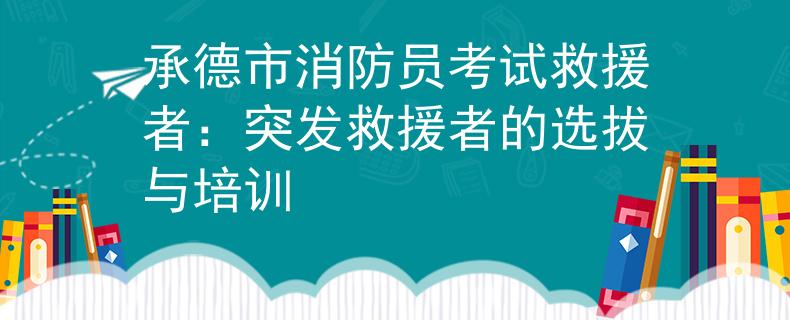 承德市消防员考试救援者：突发救援者的选拔与培训
