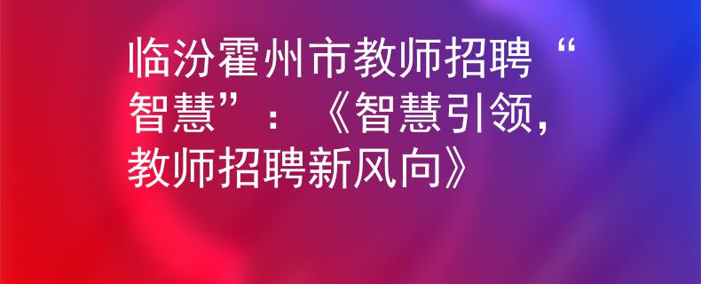 临汾霍州市教师招聘“智慧”：《智慧引领，教师招聘新风向》