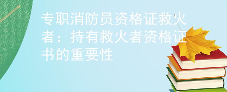 专职消防员资格证救火者：持有救火者资格证书的重要性
