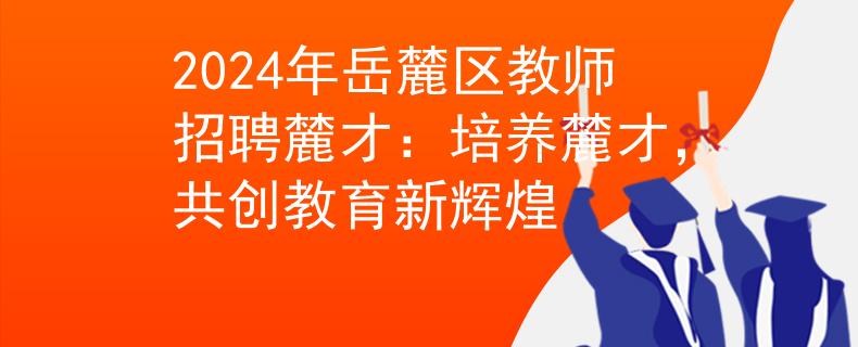 2024年岳麓区教师招聘麓才：培养麓才，共创教育新辉煌