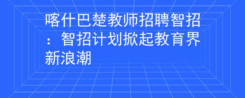喀什巴楚教师招聘智招：智招计划掀起教育界新浪潮