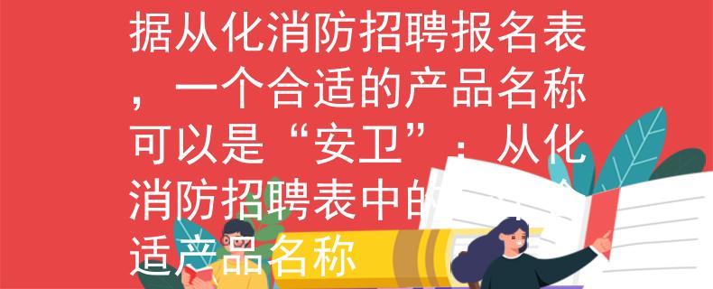 从化消防招聘报名表根据从化消防招聘报名表，一个合适的产品名称可以是“安卫”：从化消防招聘表中的一个合适产品名称