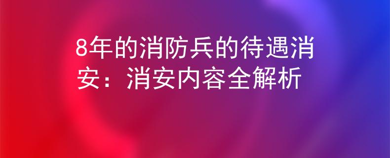 8年的消防兵的待遇消安：消安内容全解析