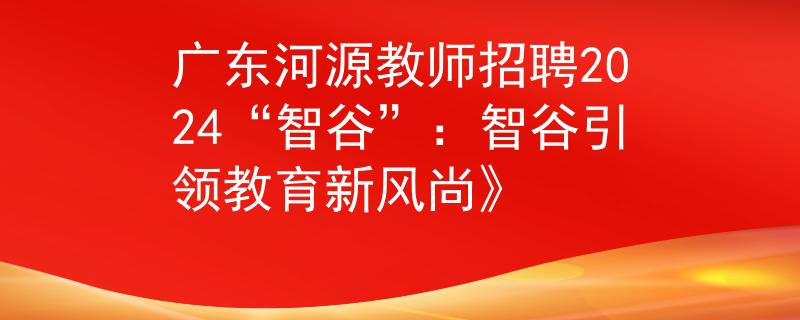 广东河源教师招聘2024“智谷”：智谷引领教育新风尚》