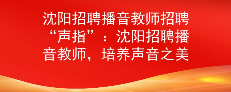沈阳招聘播音教师招聘“声指”：沈阳招聘播音教师，培养声音之美