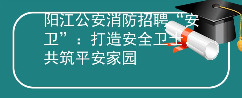 阳江公安消防招聘“安卫”：打造安全卫士，共筑平安家园