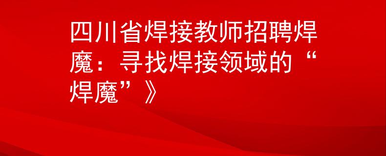四川省焊接教师招聘焊魔：寻找焊接领域的“焊魔”》
