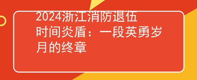 2024浙江消防退伍时间炎盾：一段英勇岁月的终章