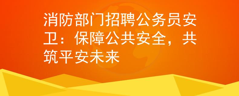 消防部门招聘公务员安卫：保障公共安全，共筑平安未来
